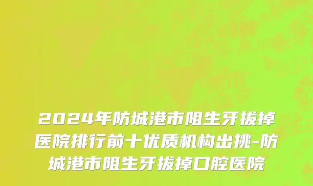 2024年防城港市阻生牙拔掉医院排行前十优质机构出挑-防城港市阻生牙拔掉口腔医院