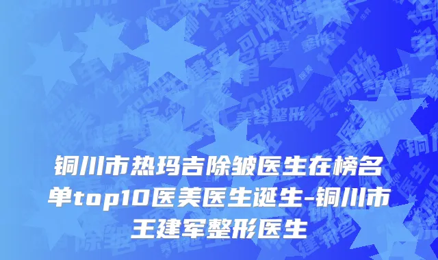 铜川市热玛吉除皱医生在榜名单top10医美医生诞生-铜川市王建军整形医生