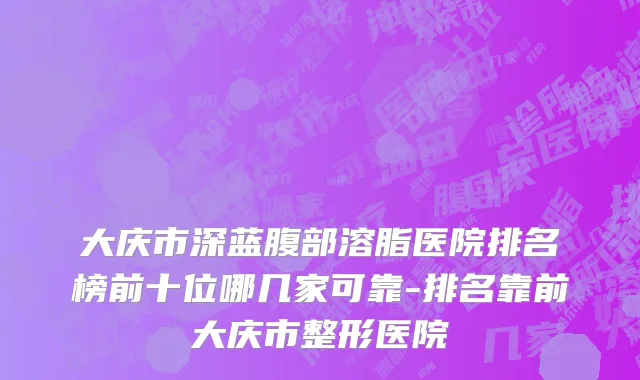 大庆市深蓝腹部溶脂医院排名榜前十位哪几家可靠-排名靠前大庆市整形医院