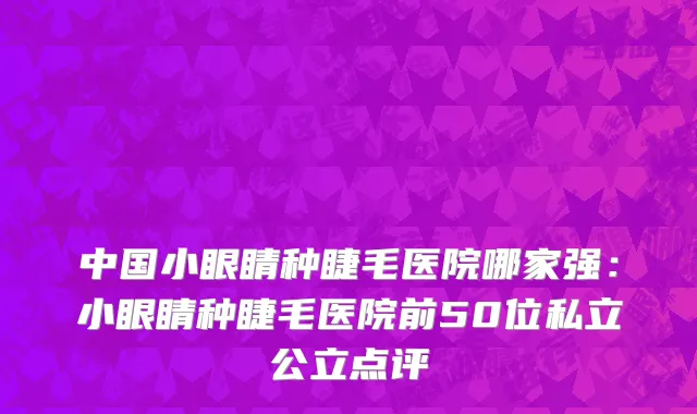 中国小眼睛种睫毛医院哪家强：小眼睛种睫毛医院前50位私立公立点评