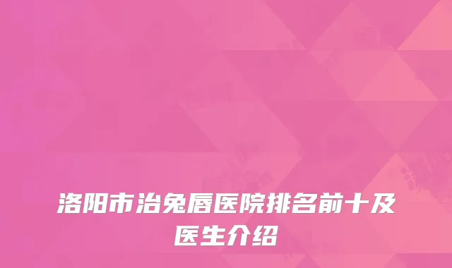 洛阳市治兔唇医院排名前十及医生介绍