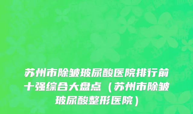 苏州市除皱玻尿酸医院排行前十强综合大盘点（苏州市除皱玻尿酸整形医院）