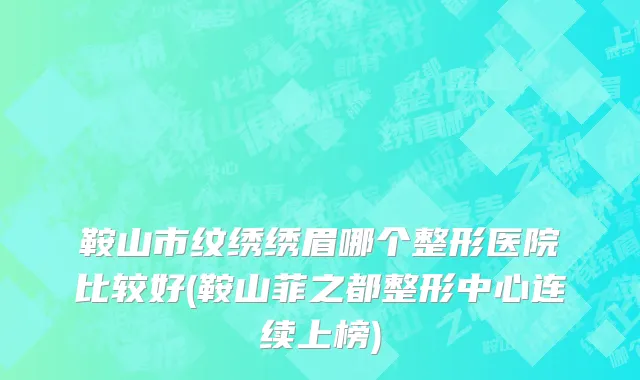 鞍山市纹绣绣眉哪个整形医院比较好(鞍山菲之都整形中心连续上榜)