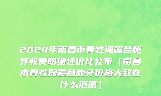 2024年南昌市骨性深覆合龅牙收费明细性价比公布（南昌市骨性深覆合龅牙价格大致在什么范围）