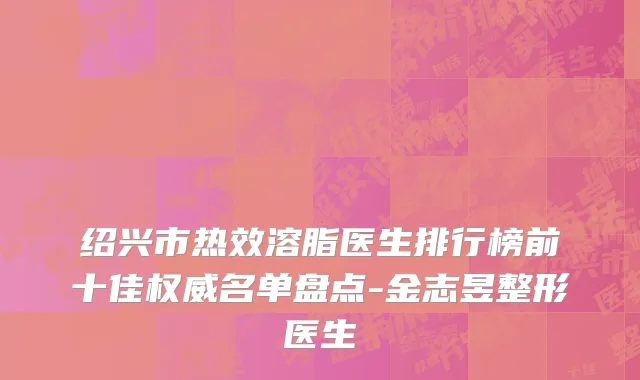 绍兴市热效溶脂医生排行榜前十佳权威名单盘点-金志昱整形医生
