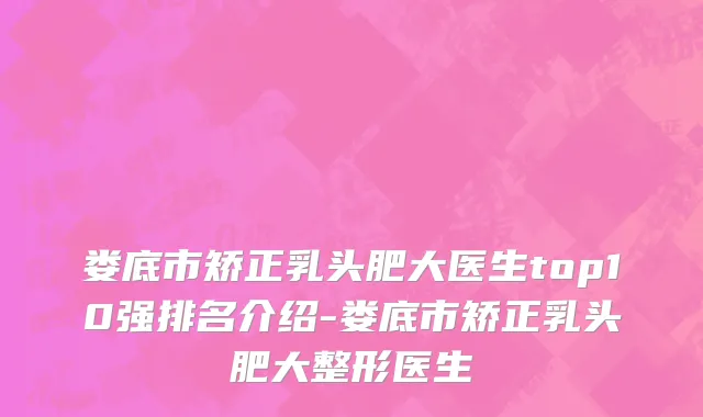 娄底市矫正乳头肥大医生top10强排名介绍-娄底市矫正乳头肥大整形医生