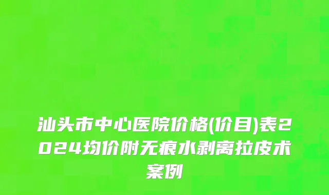 汕头市中心医院价格(价目)表2024均价附无痕水剥离拉皮术案例