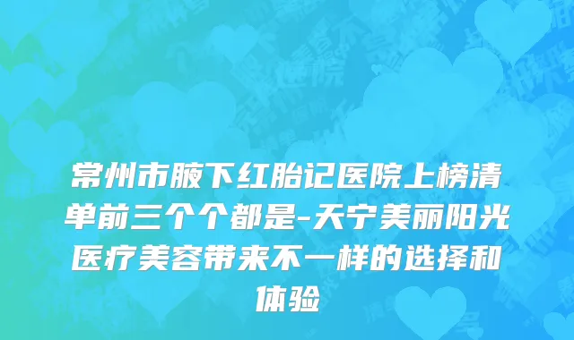 常州市腋下红胎记医院上榜清单前三个个都是-天宁美丽阳光医疗美容带来不一样的选择和体验