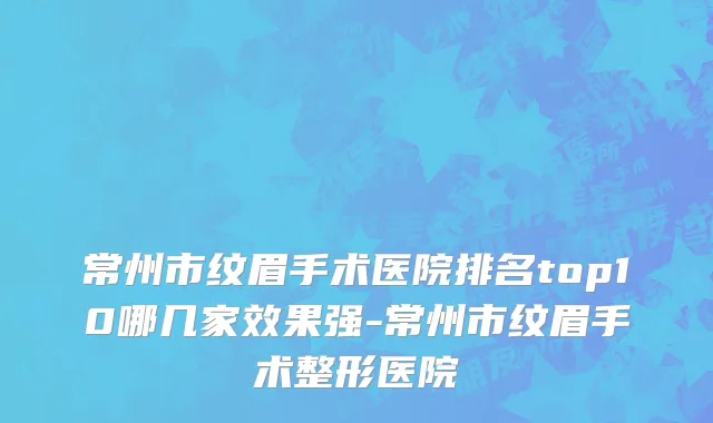 常州市纹眉手术医院排名top10哪几家效果强-常州市纹眉手术整形医院
