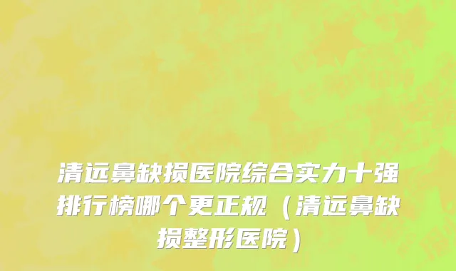 清远鼻缺损医院综合实力十强排行榜哪个更正规(清远鼻缺损整形医院)