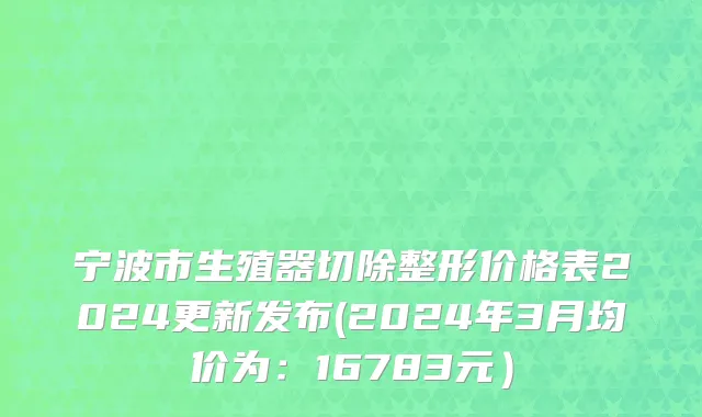 宁波市生殖器切除整形价格表2024更新发布(2024年3月均价为：16783元）