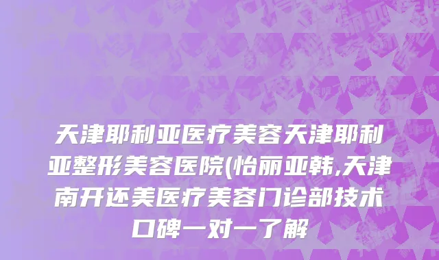 天津耶利亚医疗美容天津耶利亚整形美容医院(怡丽亚韩,天津南开还美医疗美容门诊部技术口碑一对一了解