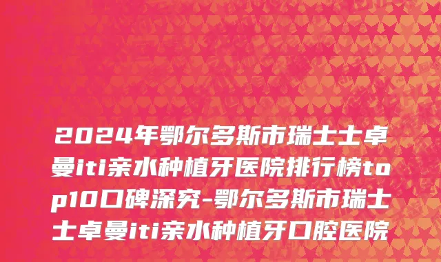 2024年鄂尔多斯市瑞士士卓曼iti亲水种植牙医院排行榜top10口碑深究-鄂尔多斯市瑞士士卓曼iti亲水种植牙口腔医院