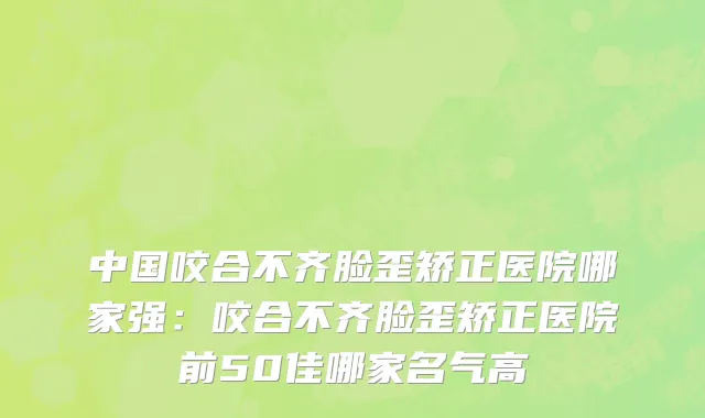 中国咬合不齐脸歪矫正医院哪家强：咬合不齐脸歪矫正医院前50佳哪家名气高