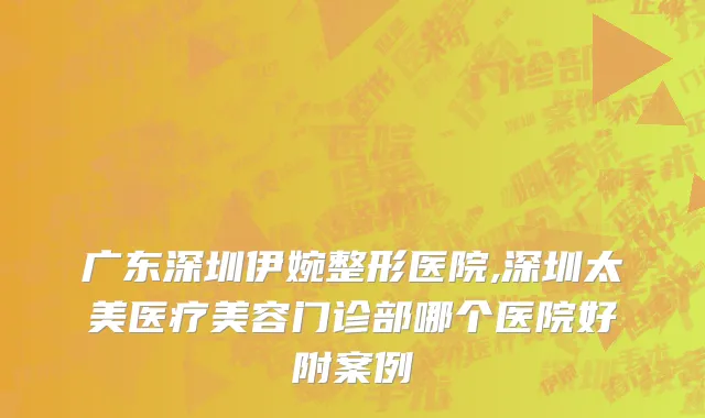 广东深圳伊婉整形医院,深圳太美医疗美容门诊部哪个医院好附案例