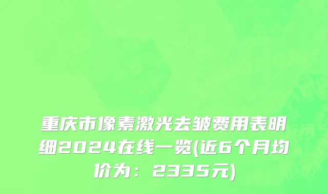 重庆市像素激光去皱费用表明细2024在线一览(近6个月均价为：2335元)