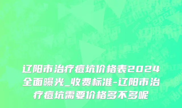 辽阳市治疗痘坑价格表2024全面曝光_收费标准-辽阳市治疗痘坑需要价格多不多呢