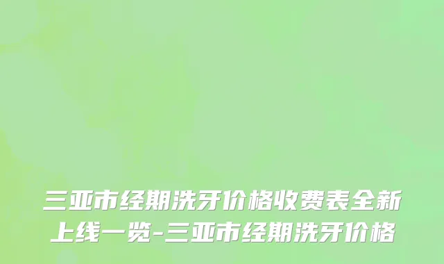 三亚市经期洗牙价格收费表全新上线一览-三亚市经期洗牙价格