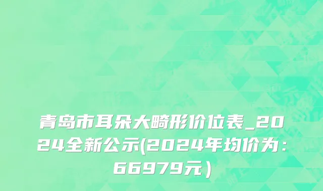 青岛市耳朵大畸形价位表_2024全新公示(2024年均价为：66979元）