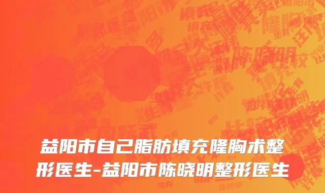 益阳市自己脂肪填充隆胸术整形医生-益阳市陈晓明整形医生