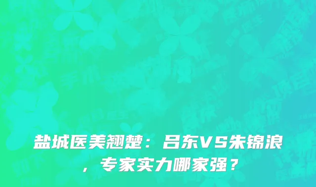 盐城医美翘楚：吕东VS朱锦浪，专家实力哪家强？