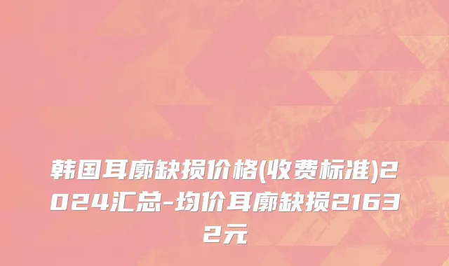 韩国耳廓缺损价格(收费标准)2024汇总-均价耳廓缺损21632元
