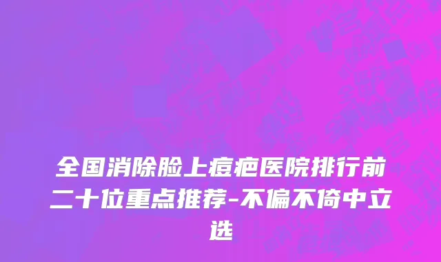 全国消除脸上痘疤医院排行前二十位重点推荐-不偏不倚中立选