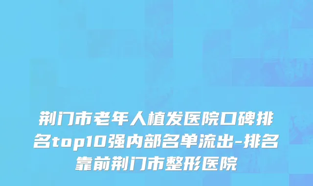 荆门市老年人植发医院口碑排名top10强内部名单流出-排名靠前荆门市整形医院