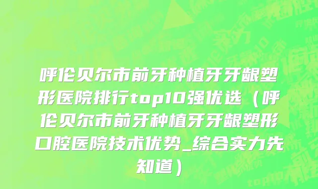 呼伦贝尔市前牙种植牙牙龈塑形医院排行top10强优选（呼伦贝尔市前牙种植牙牙龈塑形口腔医院技术优势_综合实力先知道）