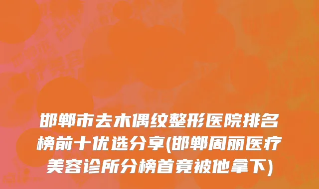 邯郸市去木偶纹整形医院排名榜前十优选分享(邯郸周丽医疗美容诊所分榜首竟被他拿下)
