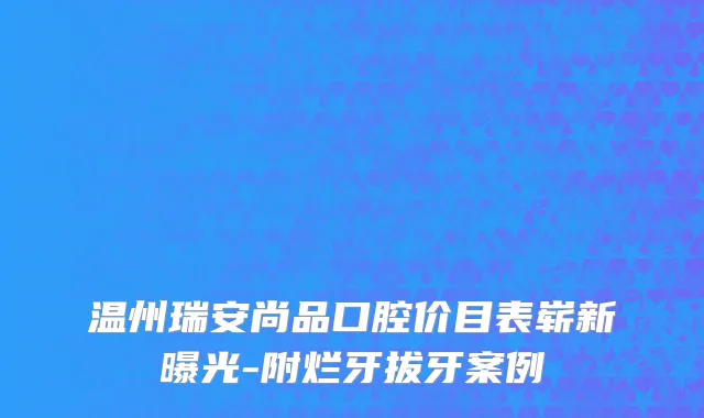 温州瑞安尚品口腔价目表崭新曝光-附烂牙拔牙案例