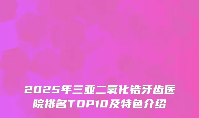 2025年三亚二氧化锆牙齿医院排名TOP10及特色介绍