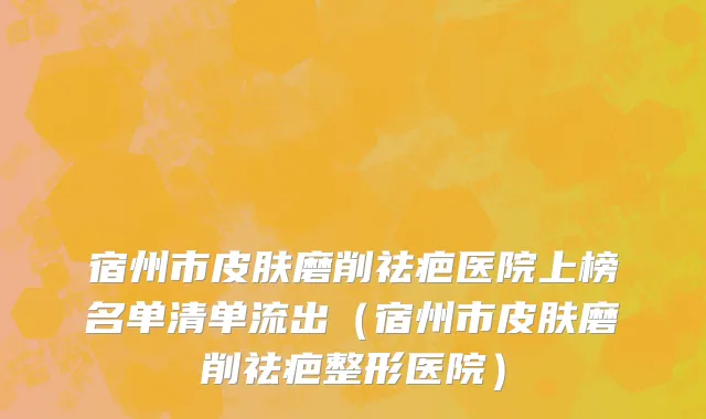宿州市皮肤磨削祛疤医院上榜名单清单流出（宿州市皮肤磨削祛疤整形医院）