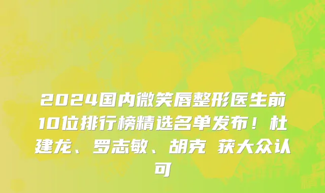 2024国内微笑唇整形医生前10位排行榜精选名单发布!杜建龙、罗志敏、胡克甦获大众认可