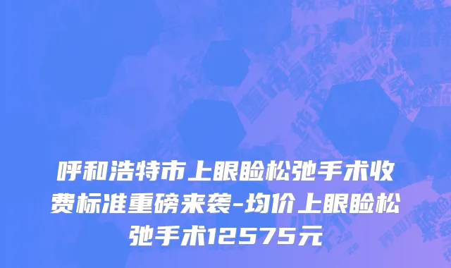 呼和浩特市上眼睑松弛手术收费标准重磅来袭-均价上眼睑松弛手术12575元