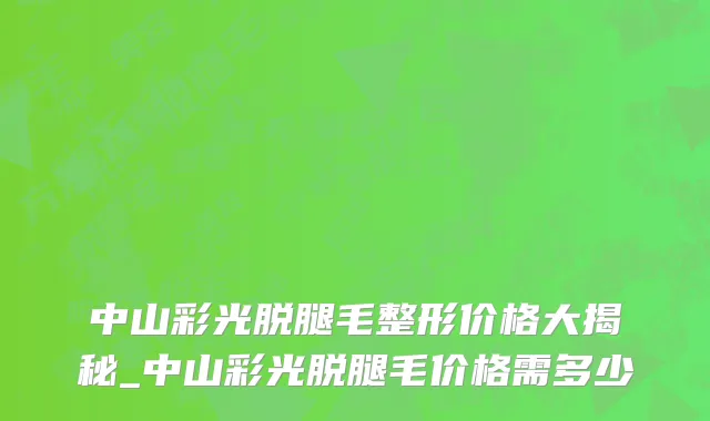 中山彩光脱腿毛整形价格大揭秘_中山彩光脱腿毛价格需多少
