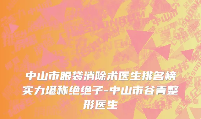 中山市眼袋消除术医生排名榜实力堪称绝绝子-中山市谷青整形医生