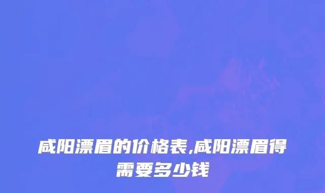 咸阳漂眉的价格表,咸阳漂眉得需要多少钱