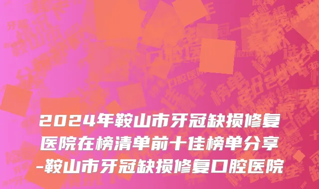 2024年鞍山市牙冠缺损修复医院在榜清单前十佳榜单分享-鞍山市牙冠缺损修复口腔医院