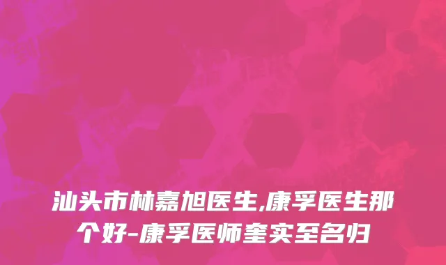 汕头市林嘉旭医生,康孚医生那个好-康孚医师奎实至名归