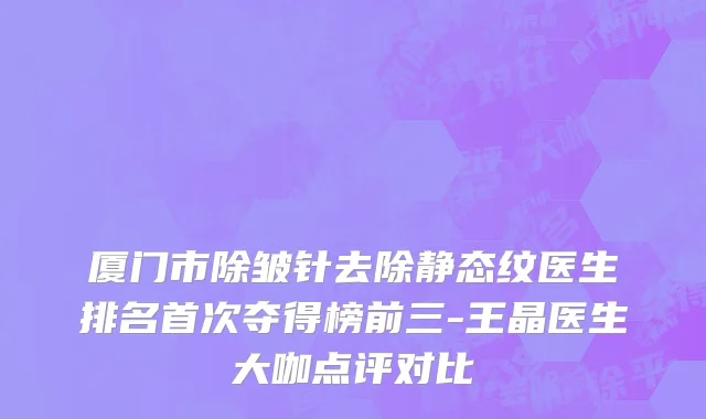 厦门市除皱针去除静态纹医生排名首次夺得榜前三-王晶医生大咖点评对比