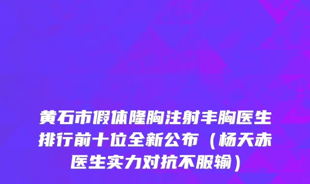 黄石市假体隆胸注射丰胸医生排行前十位全新公布（杨天赤医生实力对抗不服输）