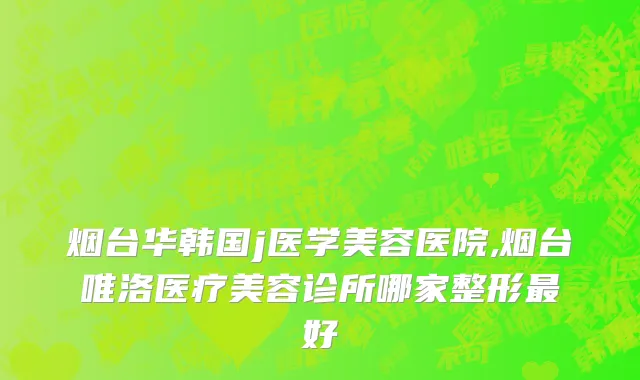 烟台华韩国j医学美容医院,烟台唯洛医疗美容诊所哪家整形最好