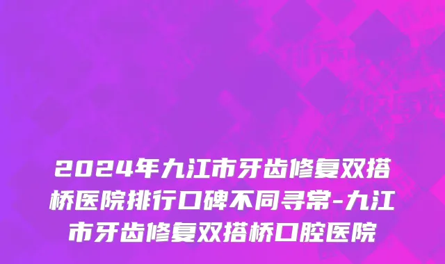 2024年九江市牙齿修复双搭桥医院排行口碑不同寻常-九江市牙齿修复双搭桥口腔医院