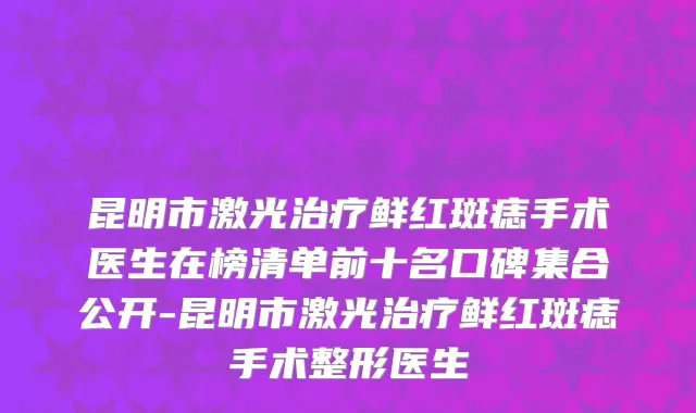 昆明市激光治疗鲜红斑痣手术医生在榜清单前十名口碑集合公开-昆明市激光治疗鲜红斑痣手术整形医生