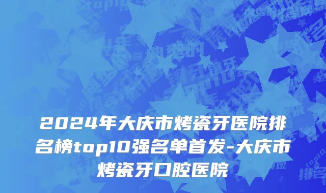 2024年大庆市烤瓷牙医院排名榜top10强名单首发-大庆市烤瓷牙口腔医院
