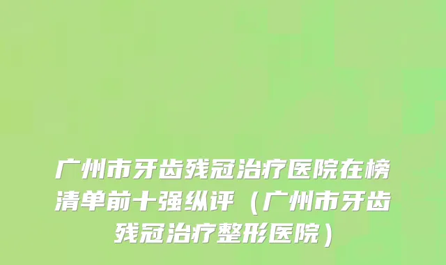 广州市牙齿残冠治疗医院在榜清单前十强纵评（广州市牙齿残冠治疗整形医院）