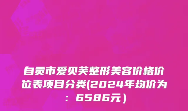 自贡市爱贝芙整形美容价格价位表项目分类(2024年均价为：6586元）