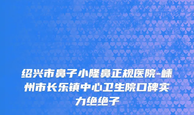 绍兴市鼻子小隆鼻正规医院-嵊州市长乐镇中心卫生院口碑实力绝绝子