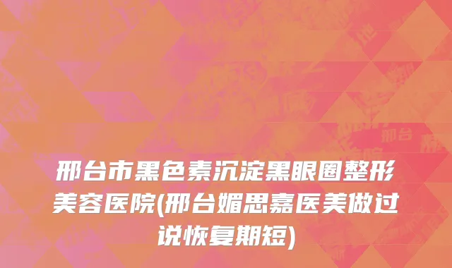 邢台市黑色素沉淀黑眼圈整形美容医院(邢台媚思嘉医美做过说恢复期短)